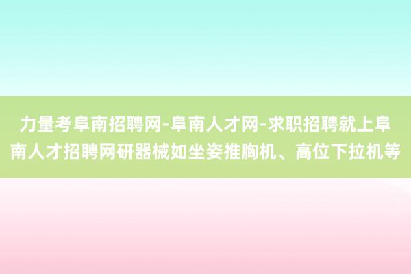 力量考阜南招聘网-阜南人才网-求职招聘就上阜南人才招聘网研器械如坐姿推胸机、高位下拉机等
