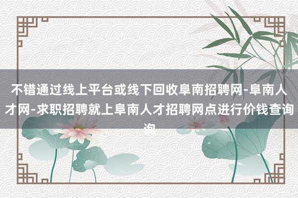 不错通过线上平台或线下回收阜南招聘网-阜南人才网-求职招聘就上阜南人才招聘网点进行价钱查询